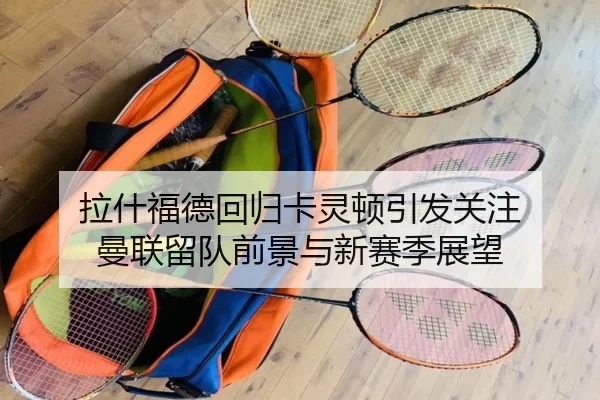 拉什福德回归卡灵顿引发关注 曼联留队前景与新赛季展望（MILANSPORT）
